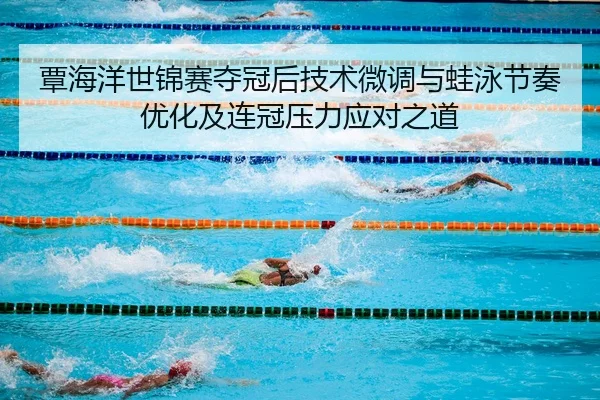 覃海洋世锦赛夺冠后技术微调与蛙泳节奏优化及连冠压力应对之道
